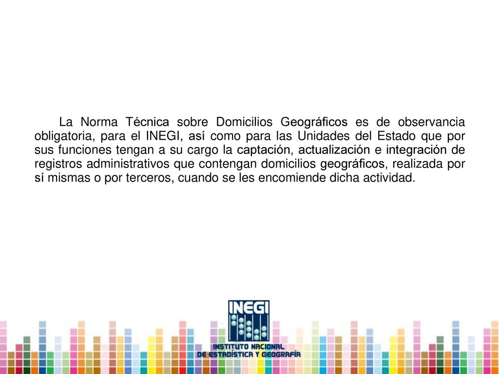 La Norma Técnica sobre Domicilios Geográficos es de observancia obligatoria, para el INEGI, así como para las Unidades del Estado que por sus funciones tengan a su cargo la captación, actualización e integración de registros administrativos que contengan domicilios geográficos, realizada por sí mismas o por terceros, cuando se les encomiende dicha actividad.