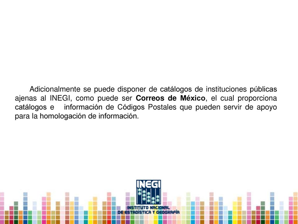 Adicionalmente se puede disponer de catálogos de instituciones públicas ajenas al INEGI, como puede ser Correos de México, el cual proporciona catálogos e información de Códigos Postales que pueden servir de apoyo para la homologación de información.