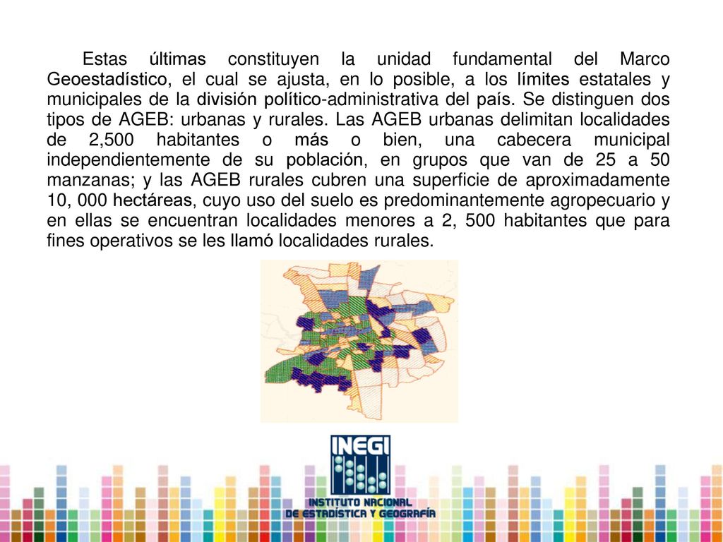 Estas últimas constituyen la unidad fundamental del Marco Geoestadístico, el cual se ajusta, en lo posible, a los límites estatales y municipales de la división político-administrativa del país.
