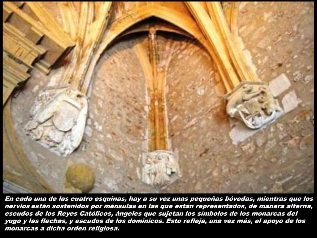 En cada una de las cuatro esquinas, hay a su vez unas pequeñas bóvedas, mientras que los nervios están sostenidos por ménsulas en las que están representados, de manera alterna, escudos de los Reyes Católicos, ángeles que sujetan los símbolos de los monarcas del yugo y las flechas, y escudos de los dominicos.