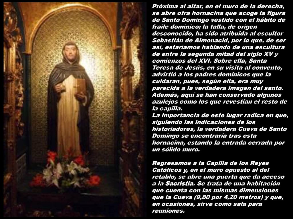 Próxima al altar, en el muro de la derecha, se abre otra hornacina que acoge la figura de Santo Domingo vestido con el hábito de fraile dominico; la talla, de origen desconocido, ha sido atribuida al escultor Sebastián de Almonacid, por lo que, de ser así, estaríamos hablando de una escultura de entre la segunda mitad del siglo XV y comienzos del XVI. Sobre ella, Santa Teresa de Jesús, en su visita al convento, advirtió a los padres dominicos que la cuidaran, pues, según ella, era muy parecida a la verdadera imagen del santo. Además, aquí se han conservado algunos azulejos como los que revestían el resto de la capilla.