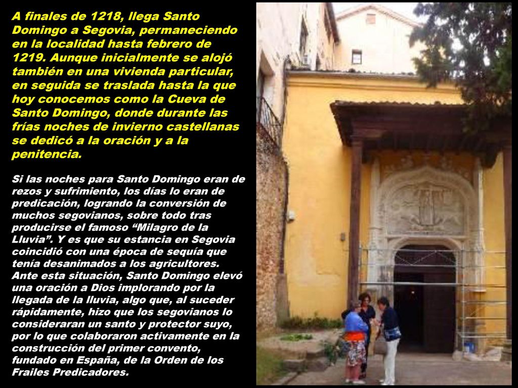 A finales de 1218, llega Santo Domingo a Segovia, permaneciendo en la localidad hasta febrero de Aunque inicialmente se alojó también en una vivienda particular, en seguida se traslada hasta la que hoy conocemos como la Cueva de Santo Domingo, donde durante las frías noches de invierno castellanas se dedicó a la oración y a la penitencia.