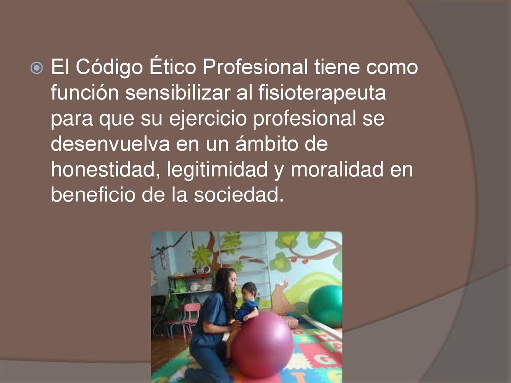 El Código Ético Profesional tiene como función sensibilizar al fisioterapeuta para que su ejercicio profesional se desenvuelva en un ámbito de honestidad, legitimidad y moralidad en beneficio de la sociedad.