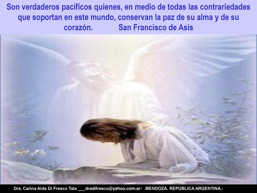 Son verdaderos pacíficos quienes, en medio de todas las contrariedades que soportan en este mundo, conservan la paz de su alma y de su corazón. San Francisco de Asís