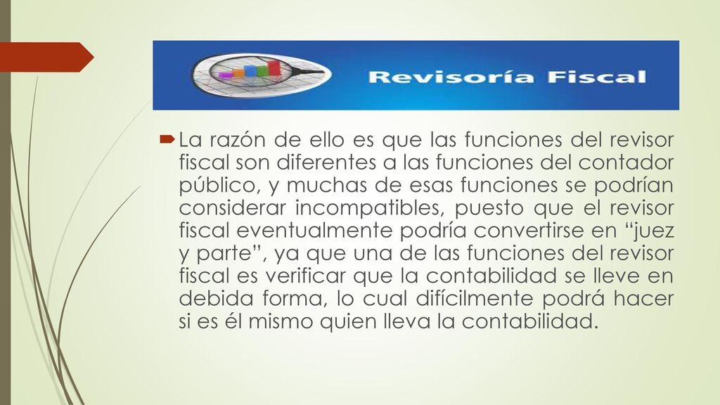 La razón de ello es que las funciones del revisor fiscal son diferentes a las funciones del contador público, y muchas de esas funciones se podrían considerar incompatibles, puesto que el revisor fiscal eventualmente podría convertirse en juez y parte , ya que una de las funciones del revisor fiscal es verificar que la contabilidad se lleve en debida forma, lo cual difícilmente podrá hacer si es él mismo quien lleva la contabilidad.
