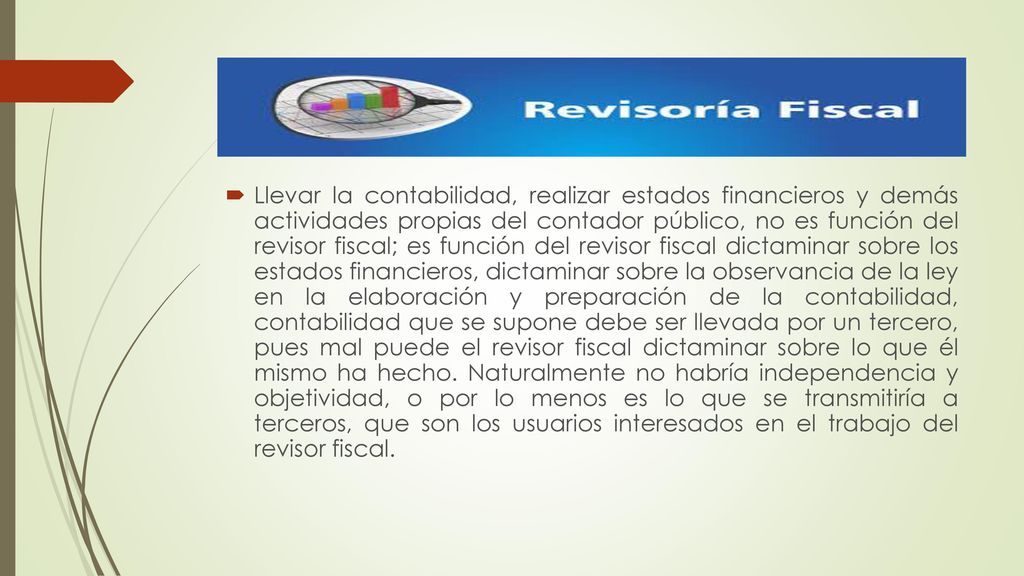 Llevar la contabilidad, realizar estados financieros y demás actividades propias del contador público, no es función del revisor fiscal; es función del revisor fiscal dictaminar sobre los estados financieros, dictaminar sobre la observancia de la ley en la elaboración y preparación de la contabilidad, contabilidad que se supone debe ser llevada por un tercero, pues mal puede el revisor fiscal dictaminar sobre lo que él mismo ha hecho.