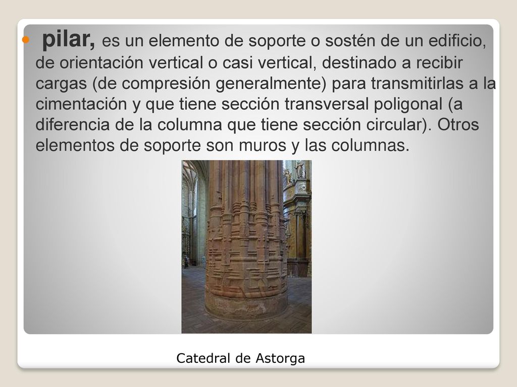 pilar, es un elemento de soporte o sostén de un edificio, de orientación vertical o casi vertical, destinado a recibir cargas (de compresión generalmente) para transmitirlas a la cimentación y que tiene sección transversal poligonal (a diferencia de la columna que tiene sección circular). Otros elementos de soporte son muros y las columnas.