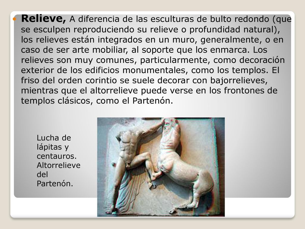 Relieve, A diferencia de las esculturas de bulto redondo (que se esculpen reproduciendo su relieve o profundidad natural), los relieves están integrados en un muro, generalmente, o en caso de ser arte mobiliar, al soporte que los enmarca. Los relieves son muy comunes, particularmente, como decoración exterior de los edificios monumentales, como los templos. El friso del orden corintio se suele decorar con bajorrelieves, mientras que el altorrelieve puede verse en los frontones de templos clásicos, como el Partenón.