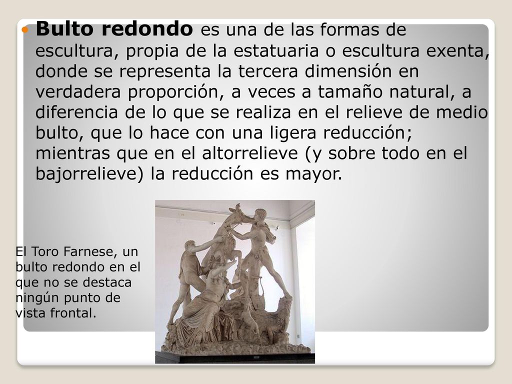 Bulto redondo es una de las formas de escultura, propia de la estatuaria o escultura exenta, donde se representa la tercera dimensión en verdadera proporción, a veces a tamaño natural, a diferencia de lo que se realiza en el relieve de medio bulto, que lo hace con una ligera reducción; mientras que en el altorrelieve (y sobre todo en el bajorrelieve) la reducción es mayor.