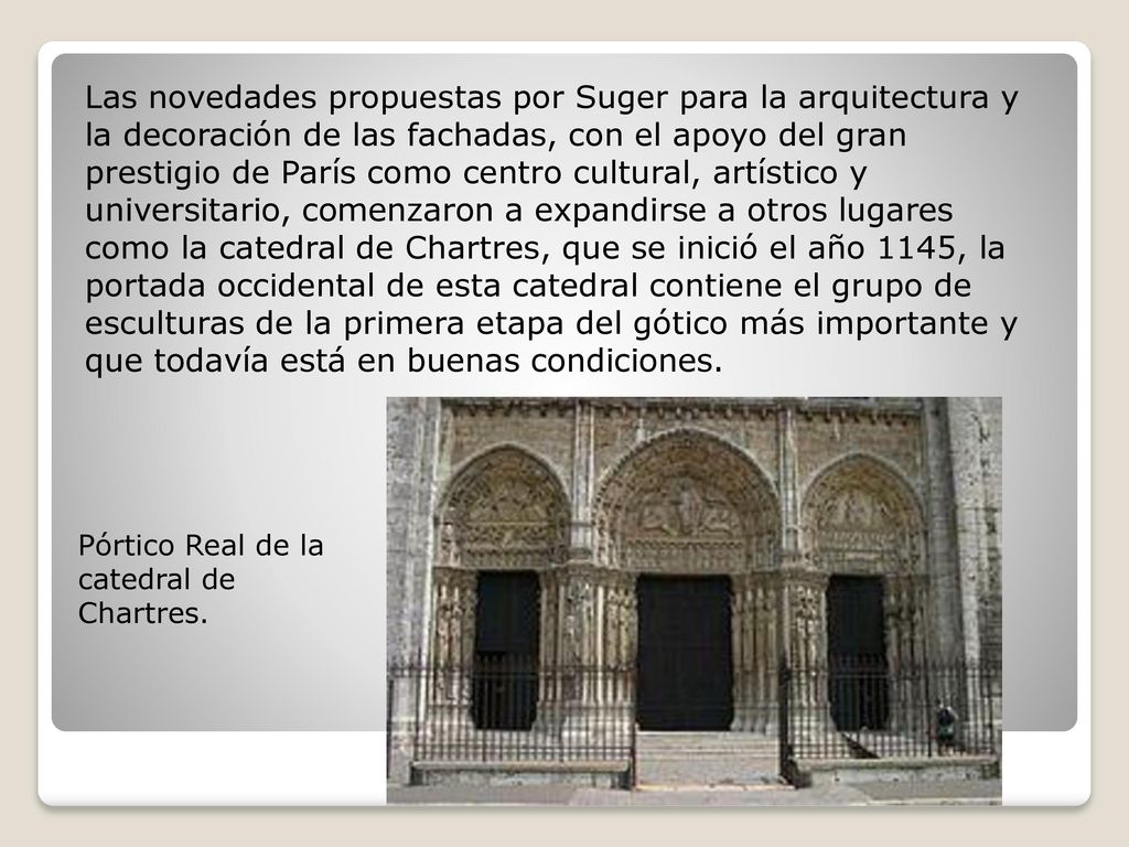 Las novedades propuestas por Suger para la arquitectura y la decoración de las fachadas, con el apoyo del gran prestigio de París como centro cultural, artístico y universitario, comenzaron a expandirse a otros lugares como la catedral de Chartres, que se inició el año 1145, la portada occidental de esta catedral contiene el grupo de esculturas de la primera etapa del gótico más importante y que todavía está en buenas condiciones.