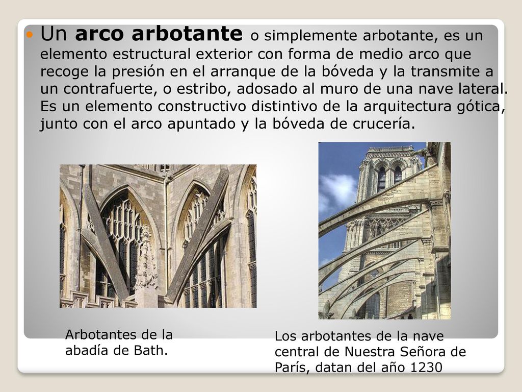 Un arco arbotante o simplemente arbotante, es un elemento estructural exterior con forma de medio arco que recoge la presión en el arranque de la bóveda y la transmite a un contrafuerte, o estribo, adosado al muro de una nave lateral. Es un elemento constructivo distintivo de la arquitectura gótica, junto con el arco apuntado y la bóveda de crucería.