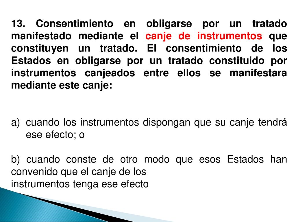 13. Consentimiento en obligarse por un tratado manifestado mediante el canje de instrumentos que constituyen un tratado. El consentimiento de los Estados en obligarse por un tratado constituido por instrumentos canjeados entre ellos se manifestara mediante este canje: