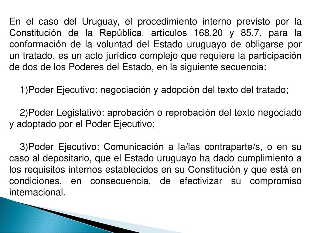 En el caso del Uruguay, el procedimiento interno previsto por la Constitución de la República, artículos y 85.7, para la conformación de la voluntad del Estado uruguayo de obligarse por un tratado, es un acto jurídico complejo que requiere la participación de dos de los Poderes del Estado, en la siguiente secuencia: