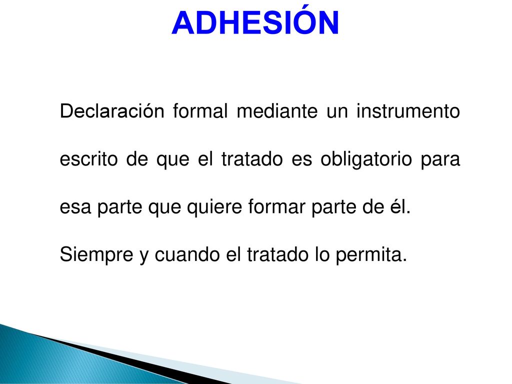 ADHESIÓN Declaración formal mediante un instrumento escrito de que el tratado es obligatorio para esa parte que quiere formar parte de él.