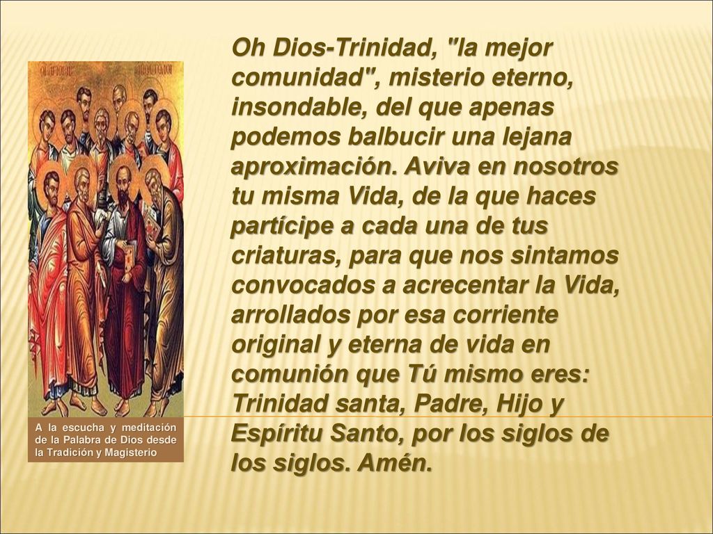 Oh Dios-Trinidad, la mejor comunidad , misterio eterno, insondable, del que apenas podemos balbucir una lejana aproximación. Aviva en nosotros tu misma Vida, de la que haces partícipe a cada una de tus criaturas, para que nos sintamos convocados a acrecentar la Vida, arrollados por esa corriente original y eterna de vida en comunión que Tú mismo eres: Trinidad santa, Padre, Hijo y Espíritu Santo, por los siglos de los siglos. Amén.