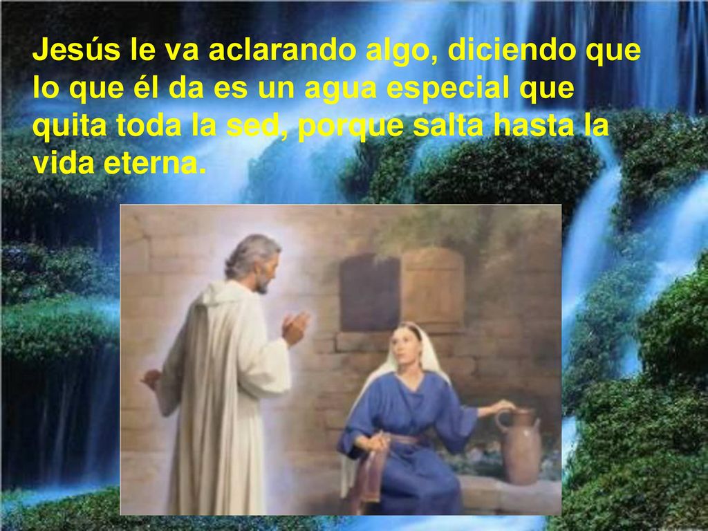 Jesús le va aclarando algo, diciendo que lo que él da es un agua especial que quita toda la sed, porque salta hasta la vida eterna.