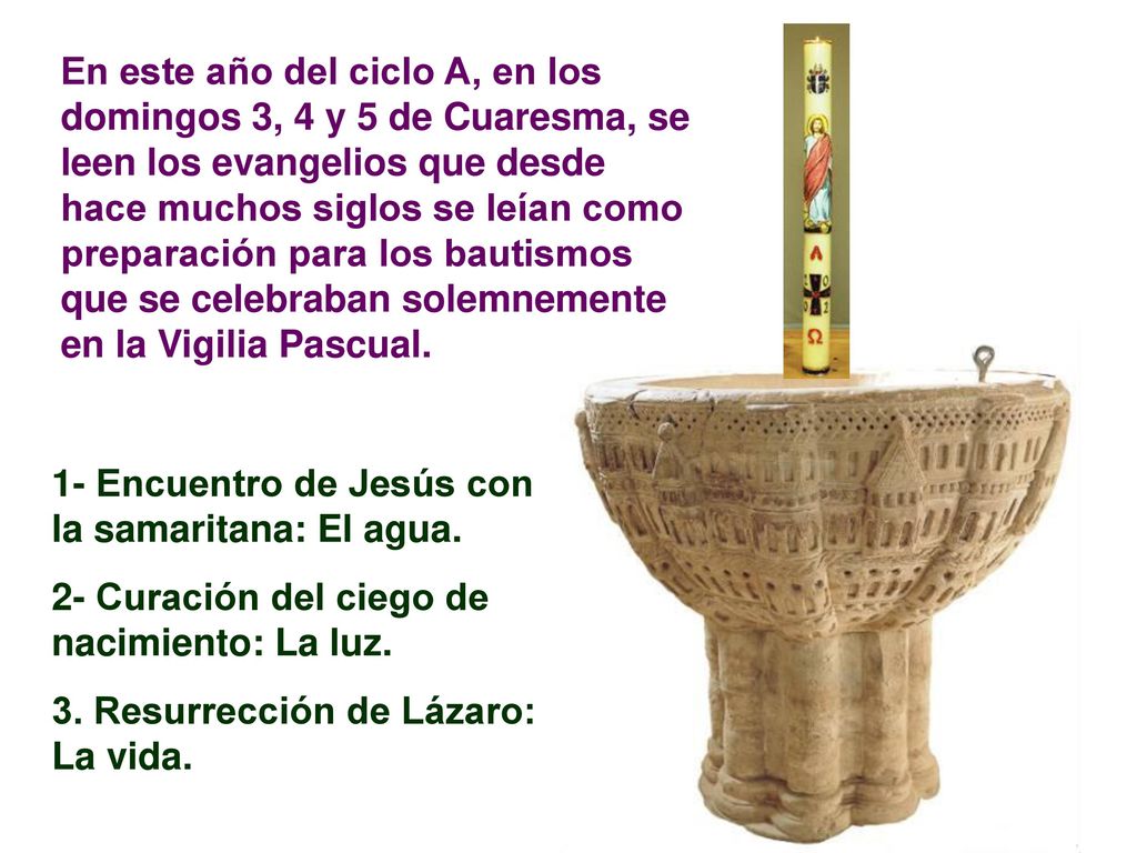 En este año del ciclo A, en los domingos 3, 4 y 5 de Cuaresma, se leen los evangelios que desde hace muchos siglos se leían como preparación para los bautismos que se celebraban solemnemente en la Vigilia Pascual.