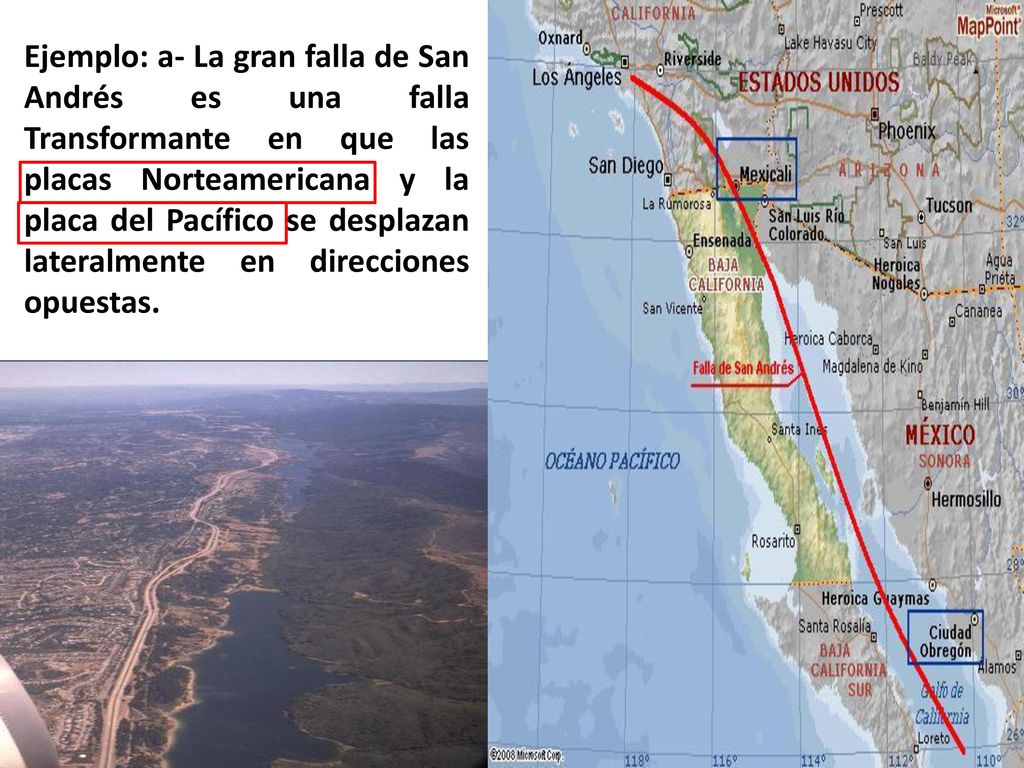 Ejemplo: a- La gran falla de San Andrés es una falla Transformante en que las placas Norteamericana y la placa del Pacífico se desplazan lateralmente en direcciones opuestas.