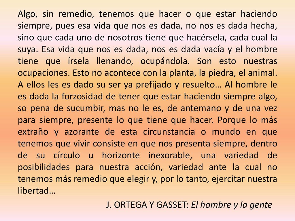 Algo, sin remedio, tenemos que hacer o que estar haciendo siempre, pues esa vida que nos es dada, no nos es dada hecha, sino que cada uno de nosotros tiene que hacérsela, cada cual la suya.