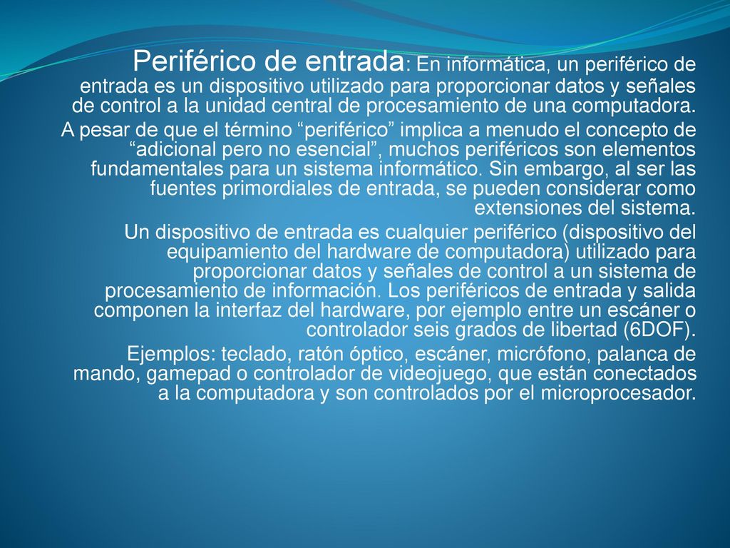 Periférico de entrada: En informática, un periférico de entrada es un dispositivo utilizado para proporcionar datos y señales de control a la unidad central de procesamiento de una computadora.