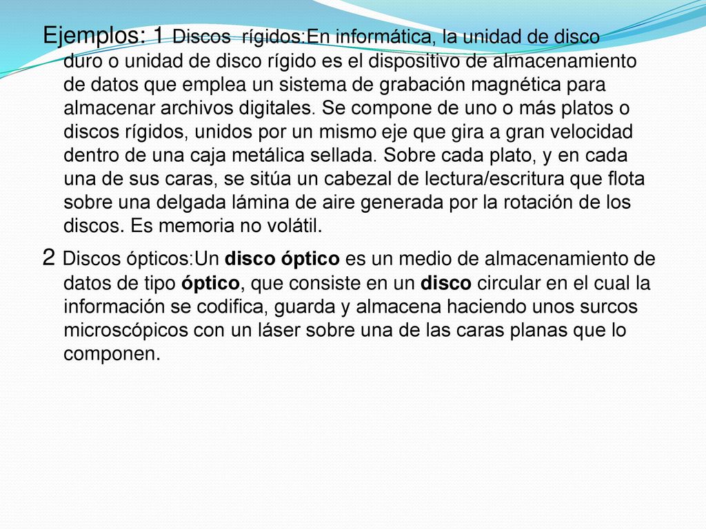 Ejemplos: 1 Discos rígidos:En informática, la unidad de disco duro o unidad de disco rígido es el dispositivo de almacenamiento de datos que emplea un sistema de grabación magnética para almacenar archivos digitales.