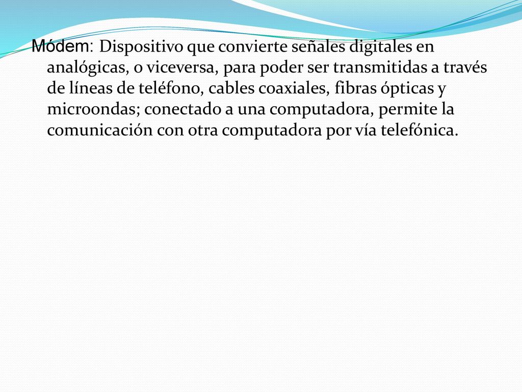 Módem: Dispositivo que convierte señales digitales en analógicas, o viceversa, para poder ser transmitidas a través de líneas de teléfono, cables coaxiales, fibras ópticas y microondas; conectado a una computadora, permite la comunicación con otra computadora por vía telefónica.