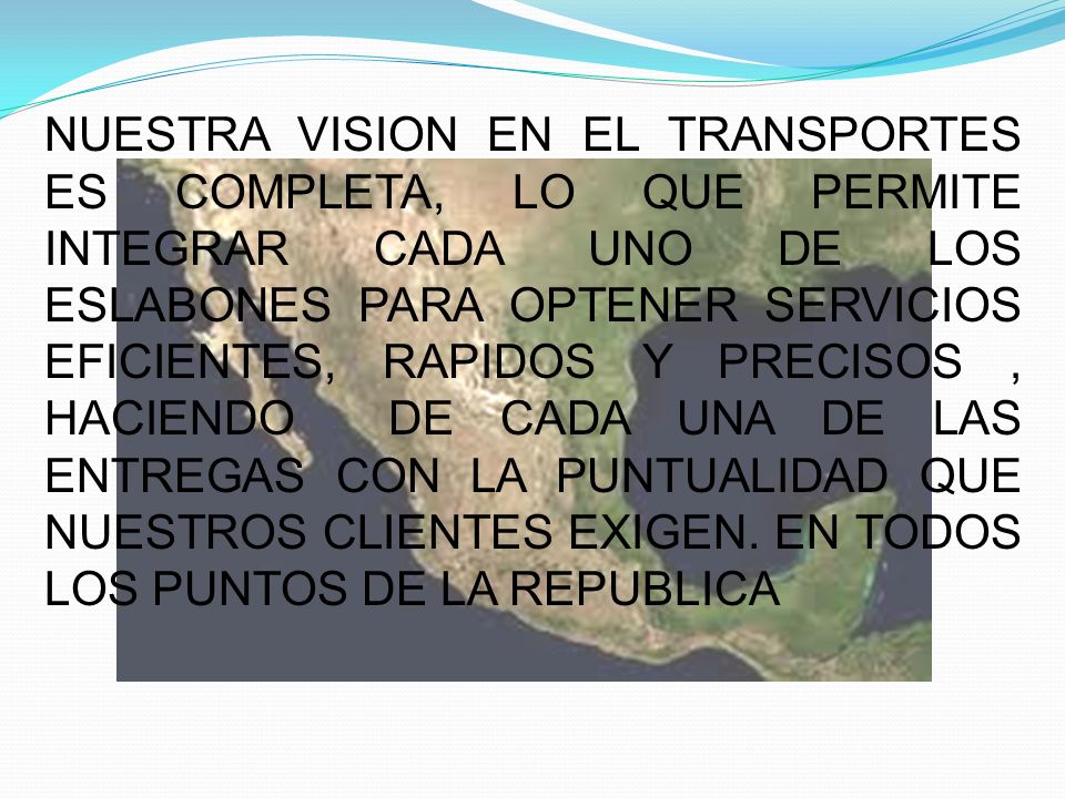 NUESTRA VISION EN EL TRANSPORTES ES COMPLETA, LO QUE PERMITE INTEGRAR CADA UNO DE LOS ESLABONES PARA OPTENER SERVICIOS EFICIENTES, RAPIDOS Y PRECISOS , HACIENDO DE CADA UNA DE LAS ENTREGAS CON LA PUNTUALIDAD QUE NUESTROS CLIENTES EXIGEN.