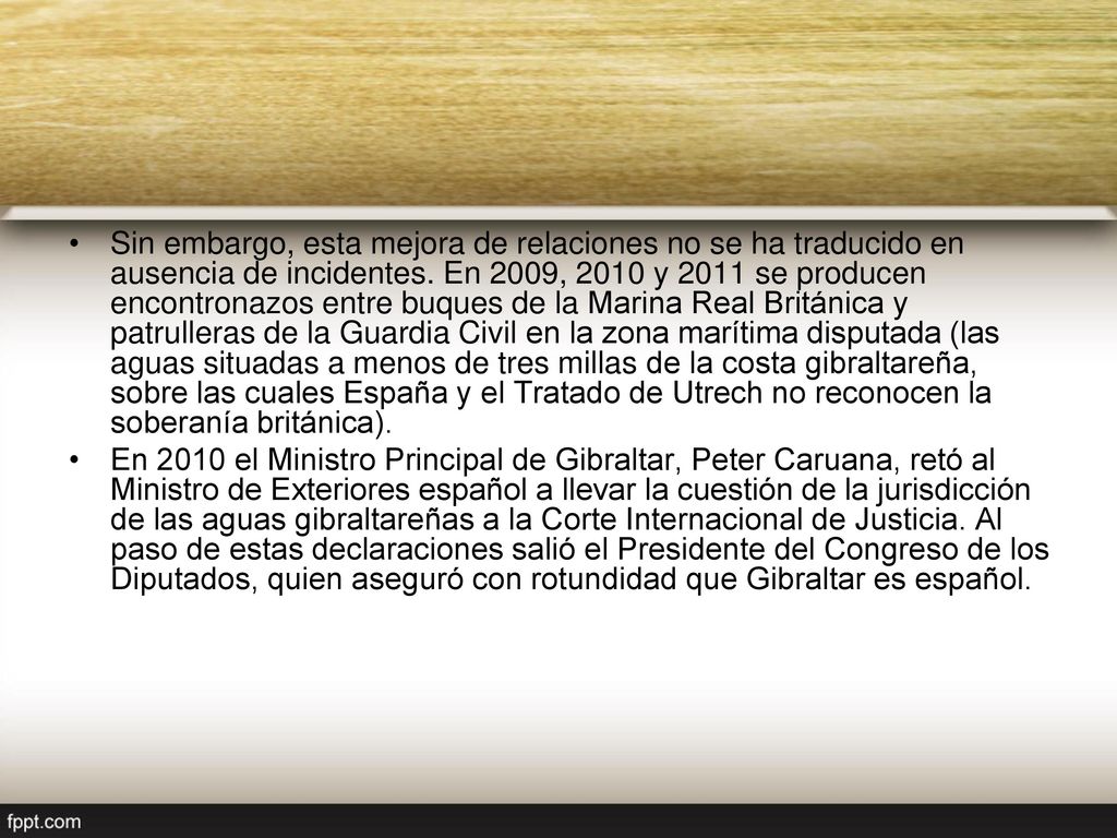 Sin embargo, esta mejora de relaciones no se ha traducido en ausencia de incidentes. En 2009, 2010 y 2011 se producen encontronazos entre buques de la Marina Real Británica y patrulleras de la Guardia Civil en la zona marítima disputada (las aguas situadas a menos de tres millas de la costa gibraltareña, sobre las cuales España y el Tratado de Utrech no reconocen la soberanía británica).