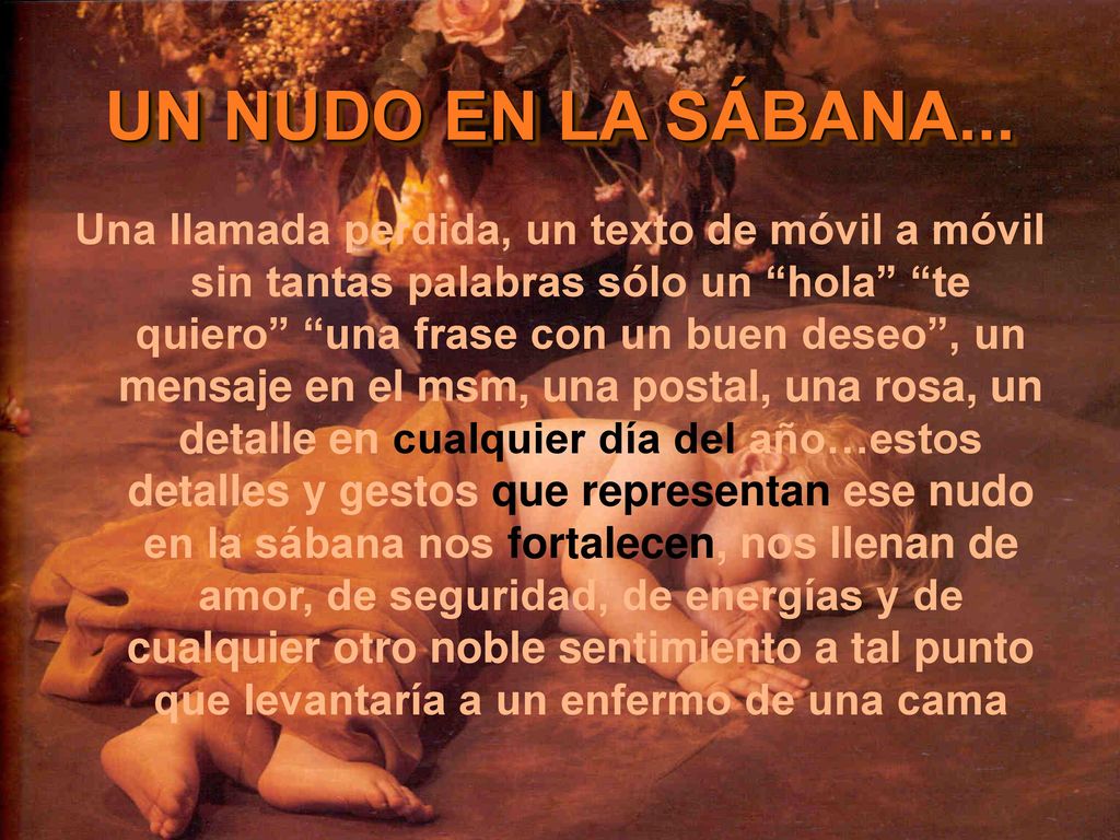 Una llamada perdida, un texto de móvil a móvil sin tantas palabras sólo un hola te quiero una frase con un buen deseo , un mensaje en el msm, una postal, una rosa, un detalle en cualquier día del año…estos detalles y gestos que representan ese nudo en la sábana nos fortalecen, nos llenan de amor, de seguridad, de energías y de cualquier otro noble sentimiento a tal punto que levantaría a un enfermo de una cama