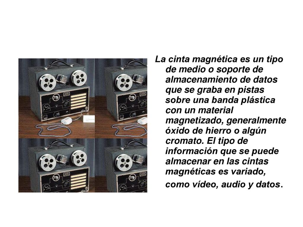 La cinta magnética es un tipo de medio o soporte de almacenamiento de datos que se graba en pistas sobre una banda plástica con un material magnetizado, generalmente óxido de hierro o algún cromato.