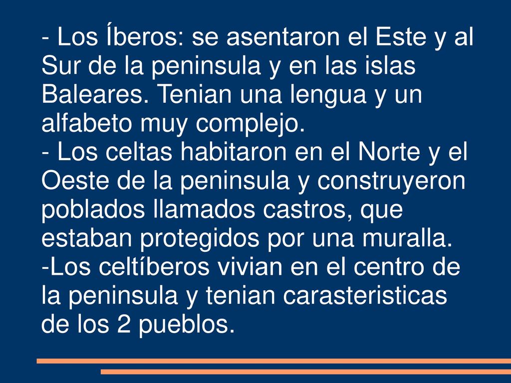 - Los Íberos: se asentaron el Este y al Sur de la peninsula y en las islas Baleares. Tenian una lengua y un alfabeto muy complejo.