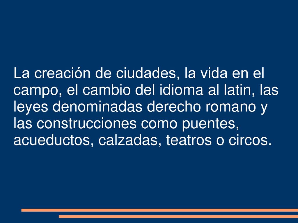 La creación de ciudades, la vida en el campo, el cambio del idioma al latin, las leyes denominadas derecho romano y las construcciones como puentes, acueductos, calzadas, teatros o circos.