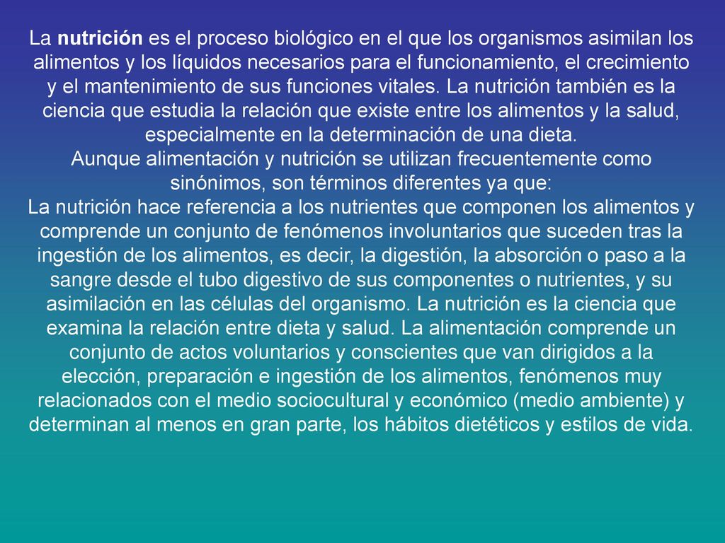 La nutrición es el proceso biológico en el que los organismos asimilan los alimentos y los líquidos necesarios para el funcionamiento, el crecimiento y el mantenimiento de sus funciones vitales. La nutrición también es la ciencia que estudia la relación que existe entre los alimentos y la salud, especialmente en la determinación de una dieta.