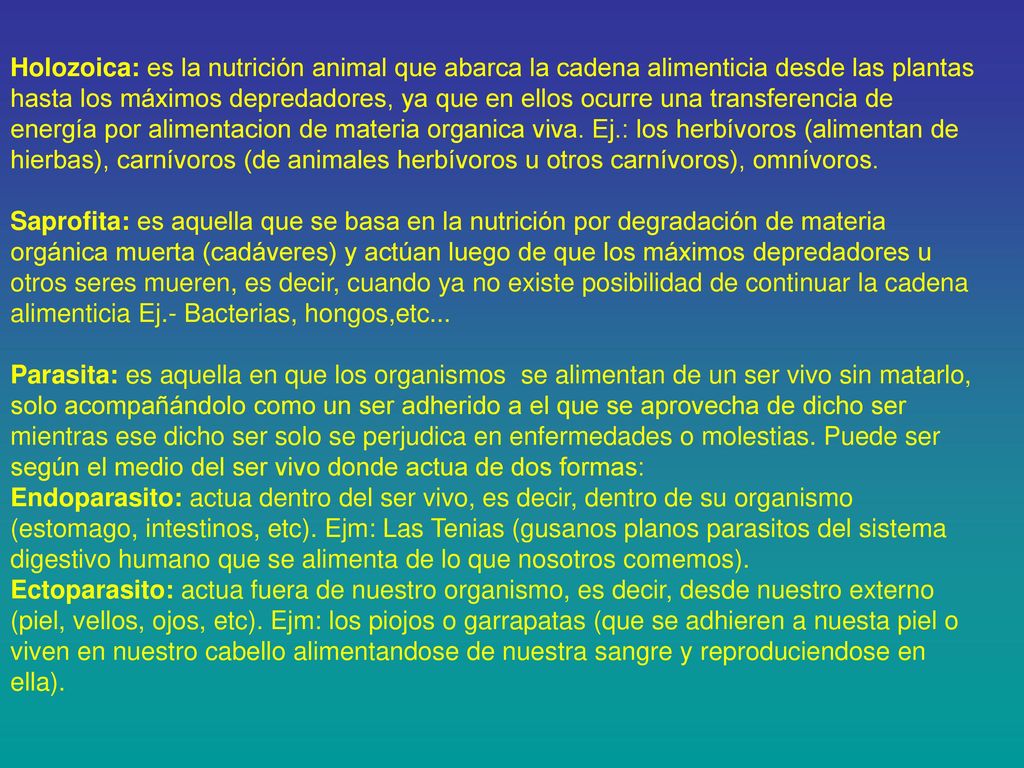 Holozoica: es la nutrición animal que abarca la cadena alimenticia desde las plantas hasta los máximos depredadores, ya que en ellos ocurre una transferencia de energía por alimentacion de materia organica viva. Ej.: los herbívoros (alimentan de hierbas), carnívoros (de animales herbívoros u otros carnívoros), omnívoros.