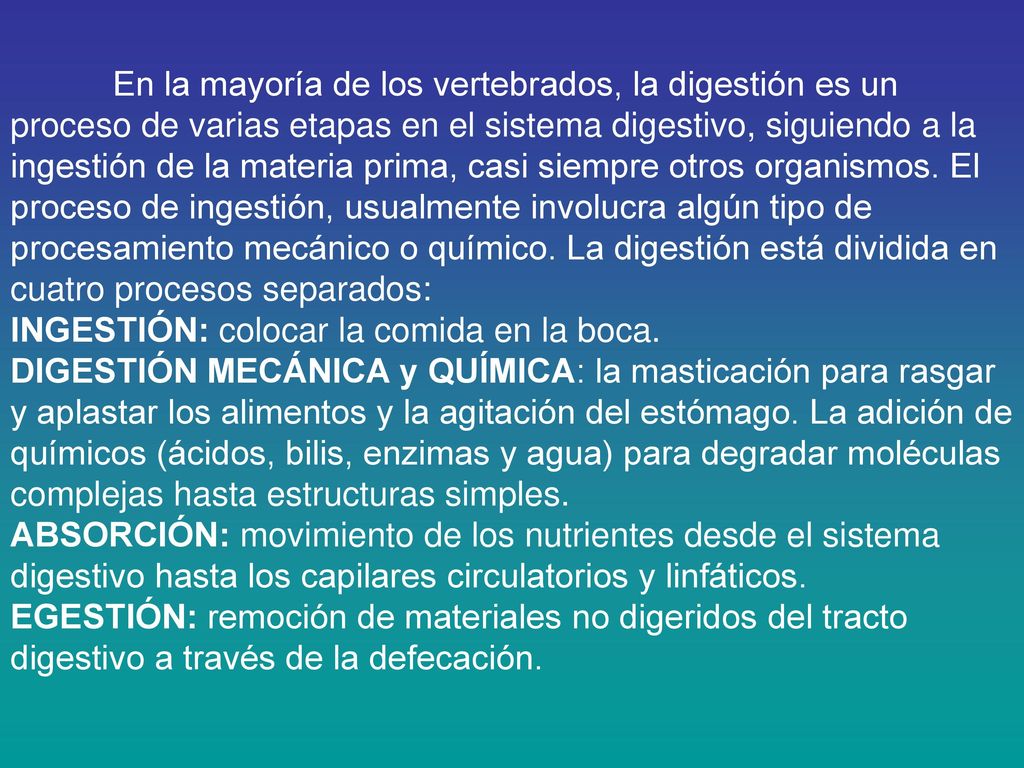 En la mayoría de los vertebrados, la digestión es un proceso de varias etapas en el sistema digestivo, siguiendo a la ingestión de la materia prima, casi siempre otros organismos. El proceso de ingestión, usualmente involucra algún tipo de procesamiento mecánico o químico. La digestión está dividida en cuatro procesos separados: