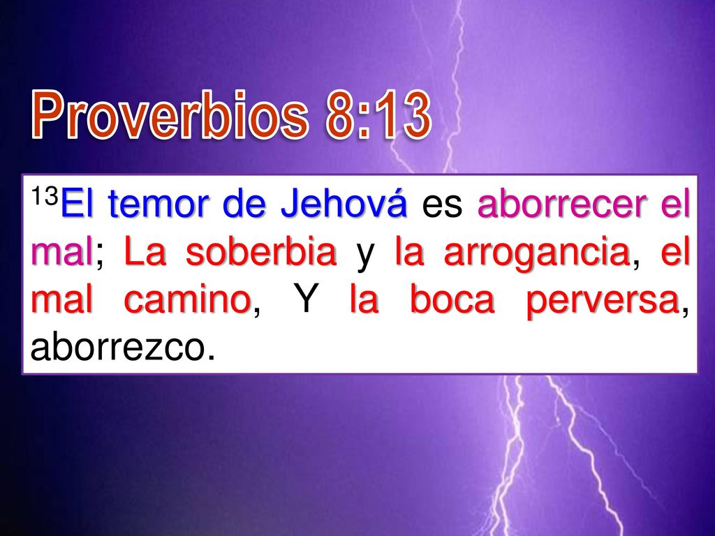 Proverbios 8:13 13El temor de Jehová es aborrecer el mal; La soberbia y la arrogancia, el mal camino, Y la boca perversa, aborrezco.