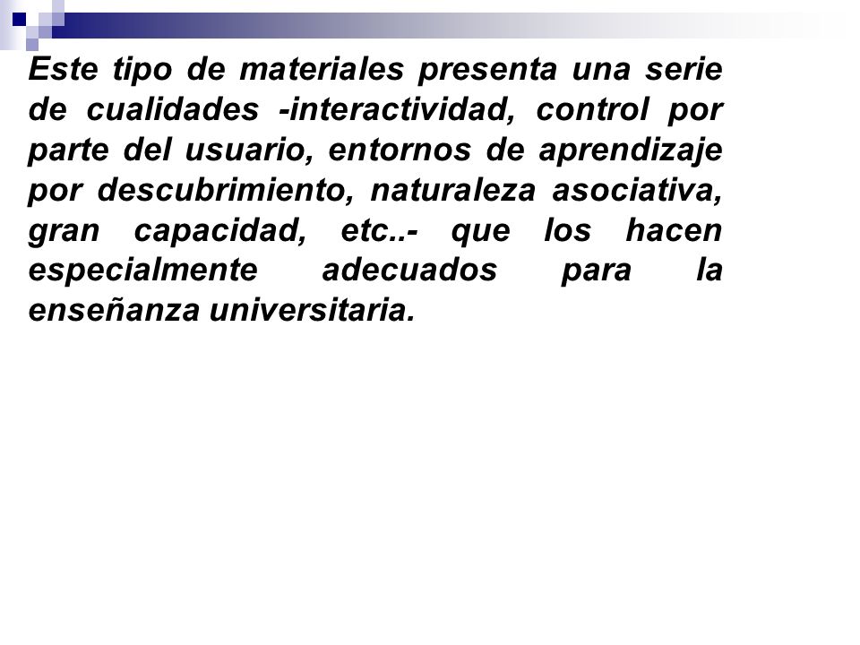 Este tipo de materiales presenta una serie de cualidades -interactividad, control por parte del usuario, entornos de aprendizaje por descubrimiento, naturaleza asociativa, gran capacidad, etc..- que los hacen especialmente adecuados para la enseñanza universitaria.