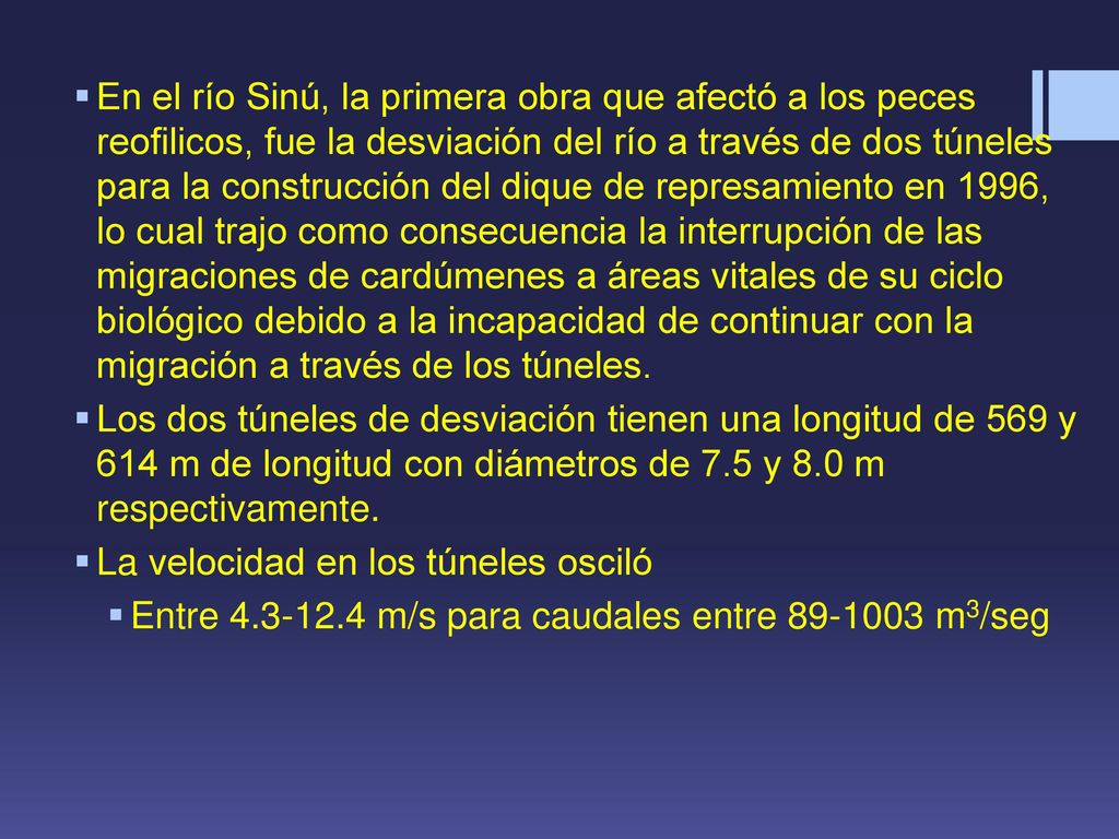 En el río Sinú, la primera obra que afectó a los peces reofilicos, fue la desviación del río a través de dos túneles para la construcción del dique de represamiento en 1996, lo cual trajo como consecuencia la interrupción de las migraciones de cardúmenes a áreas vitales de su ciclo biológico debido a la incapacidad de continuar con la migración a través de los túneles.