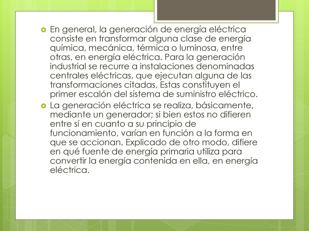 En general, la generación de energía eléctrica consiste en transformar alguna clase de energía química, mecánica, térmica o luminosa, entre otras, en energía eléctrica. Para la generación industrial se recurre a instalaciones denominadas centrales eléctricas, que ejecutan alguna de las transformaciones citadas. Estas constituyen el primer escalón del sistema de suministro eléctrico.