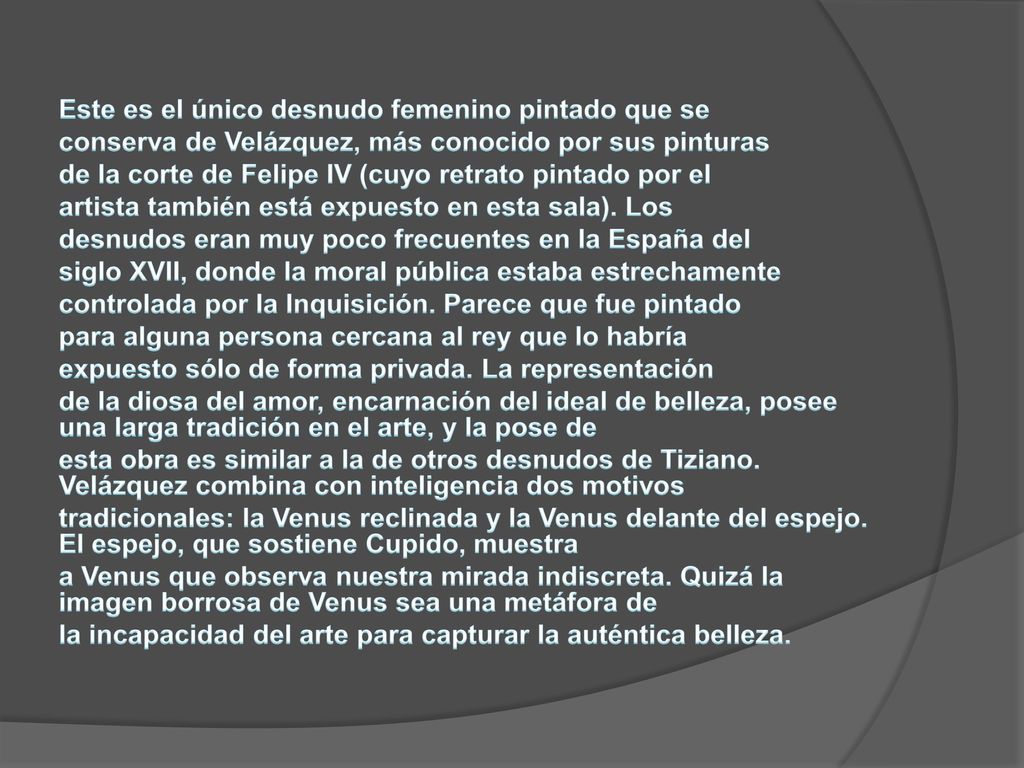 Este es el único desnudo femenino pintado que se conserva de Velázquez, más conocido por sus pinturas de la corte de Felipe IV (cuyo retrato pintado por el artista también está expuesto en esta sala).
