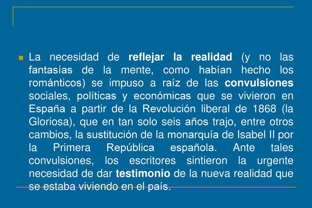 La necesidad de reflejar la realidad (y no las fantasías de la mente, como habían hecho los románticos) se impuso a raíz de las convulsiones sociales, políticas y económicas que se vivieron en España a partir de la Revolución liberal de 1868 (la Gloriosa), que en tan solo seis años trajo, entre otros cambios, la sustitución de la monarquía de Isabel II por la Primera República española.