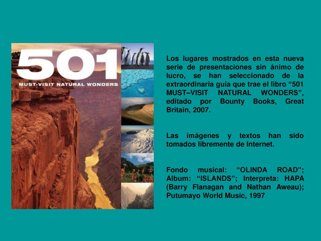 Los lugares mostrados en esta nueva serie de presentaciones sin ánimo de lucro, se han seleccionado de la extraordinaria guía que trae el libro 501 MUST–VISIT NATURAL WONDERS , editado por Bounty Books, Great Britain, 2007.