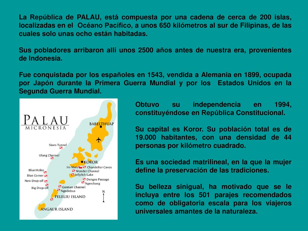 La República de PALAU, está compuesta por una cadena de cerca de 200 islas, localizadas en el Océano Pacífico, a unos 650 kilómetros al sur de Filipinas, de las cuales solo unas ocho están habitadas.