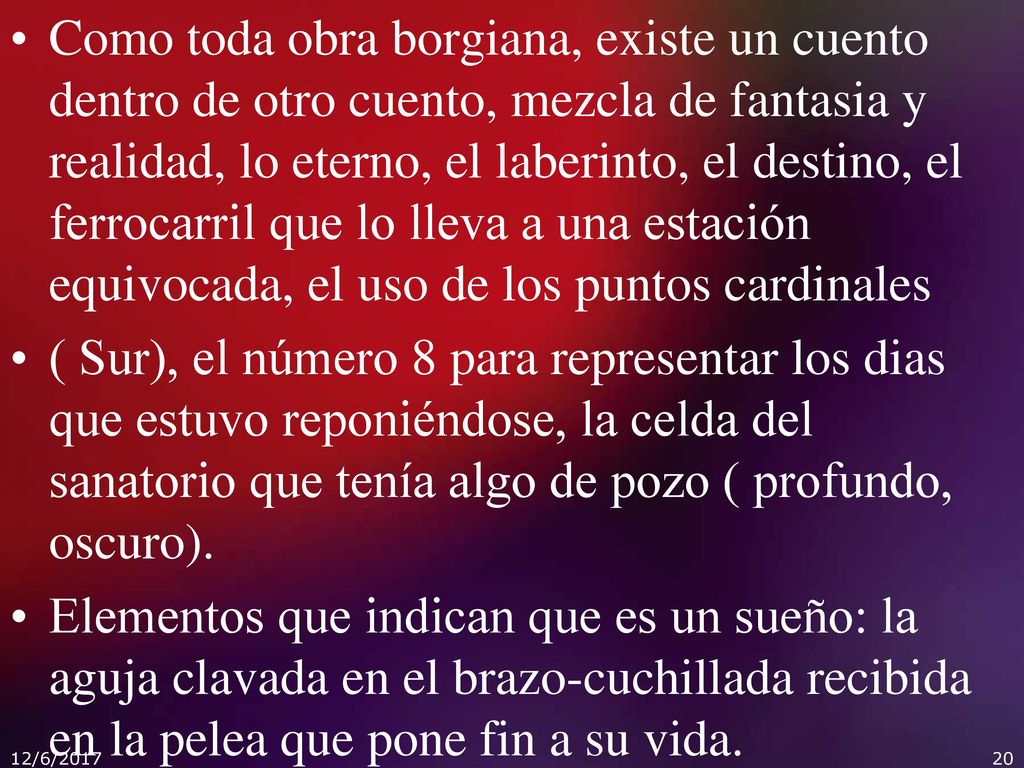 Como toda obra borgiana, existe un cuento dentro de otro cuento, mezcla de fantasia y realidad, lo eterno, el laberinto, el destino, el ferrocarril que lo lleva a una estación equivocada, el uso de los puntos cardinales