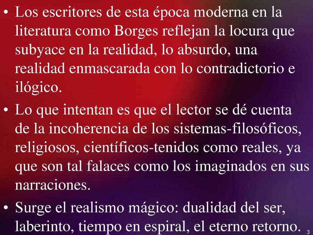 Los escritores de esta época moderna en la literatura como Borges reflejan la locura que subyace en la realidad, lo absurdo, una realidad enmascarada con lo contradictorio e ilógico.