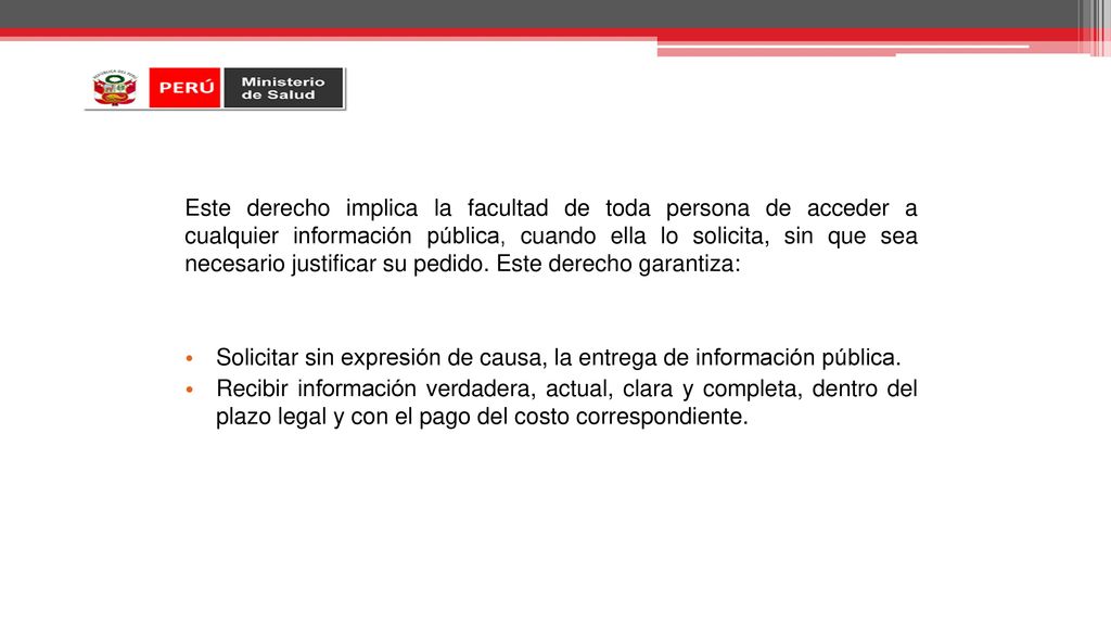 Este derecho implica la facultad de toda persona de acceder a cualquier información pública, cuando ella lo solicita, sin que sea necesario justificar su pedido. Este derecho garantiza: