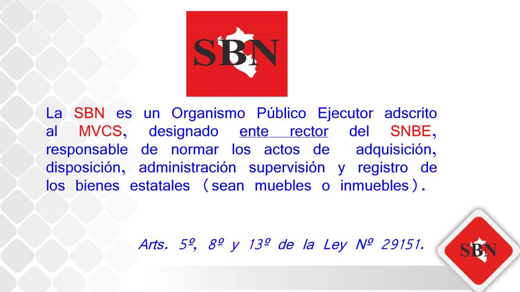 La SBN es un Organismo Público Ejecutor adscrito al MVCS, designado ente rector del SNBE, responsable de normar los actos de adquisición, disposición, administración supervisión y registro de los bienes estatales (sean muebles o inmuebles).