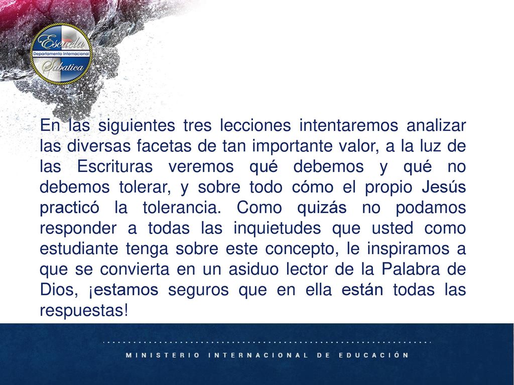 En las siguientes tres lecciones intentaremos analizar las diversas facetas de tan importante valor, a la luz de las Escrituras veremos qué debemos y qué no debemos tolerar, y sobre todo cómo el propio Jesús practicó la tolerancia.