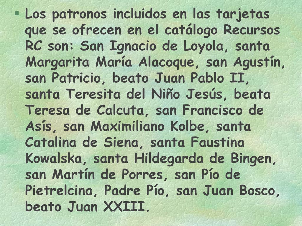 Los patronos incluidos en las tarjetas que se ofrecen en el catálogo Recursos RC son: San Ignacio de Loyola, santa Margarita María Alacoque, san Agustín, san Patricio, beato Juan Pablo II, santa Teresita del Niño Jesús, beata Teresa de Calcuta, san Francisco de Asís, san Maximiliano Kolbe, santa Catalina de Siena, santa Faustina Kowalska, santa Hildegarda de Bingen, san Martín de Porres, san Pío de Pietrelcina, Padre Pío, san Juan Bosco, beato Juan XXIII.