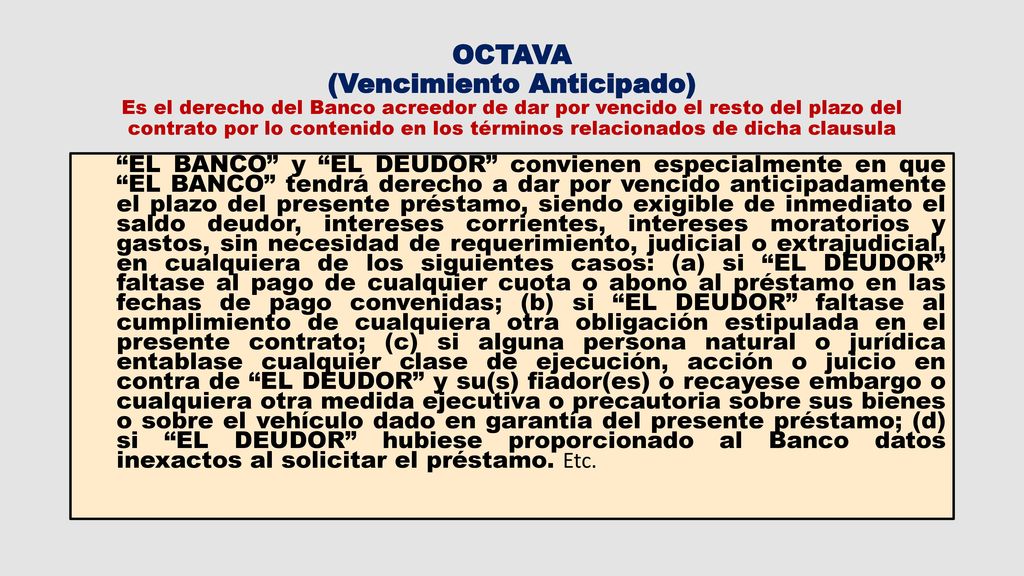 OCTAVA (Vencimiento Anticipado) Es el derecho del Banco acreedor de dar por vencido el resto del plazo del contrato por lo contenido en los términos relacionados de dicha clausula